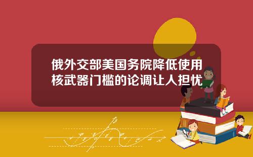 俄外交部美国务院降低使用核武器门槛的论调让人担忧