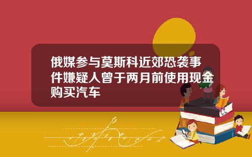 俄媒参与莫斯科近郊恐袭事件嫌疑人曾于两月前使用现金购买汽车