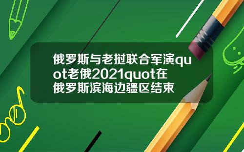 俄罗斯与老挝联合军演quot老俄2021quot在俄罗斯滨海边疆区结束
