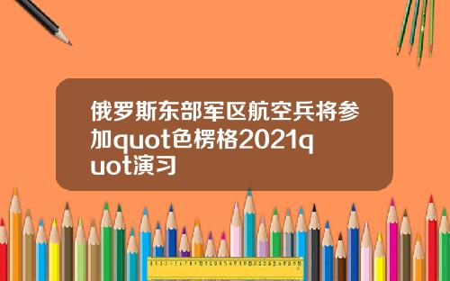 俄罗斯东部军区航空兵将参加quot色楞格2021quot演习