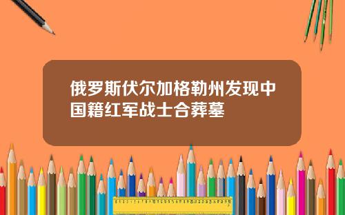 俄罗斯伏尔加格勒州发现中国籍红军战士合葬墓