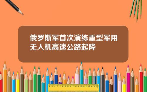 俄罗斯军首次演练重型军用无人机高速公路起降
