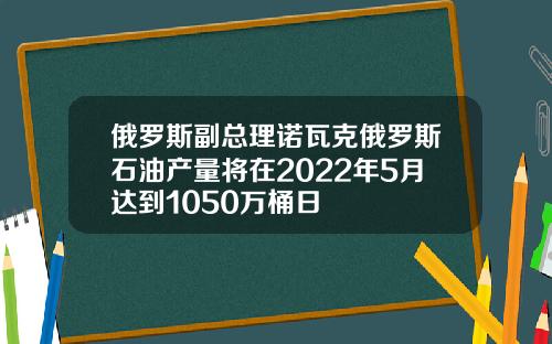 俄罗斯副总理诺瓦克俄罗斯石油产量将在2022年5月达到1050万桶日