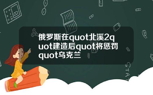 俄罗斯在quot北溪2quot建造后quot将惩罚quot乌克兰