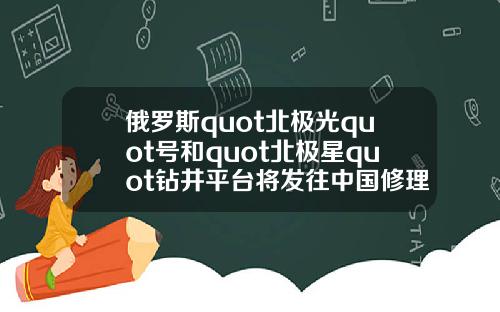 俄罗斯quot北极光quot号和quot北极星quot钻井平台将发往中国修理