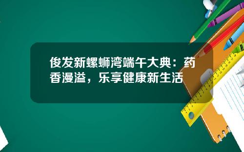 俊发新螺蛳湾端午大典：药香漫溢，乐享健康新生活
