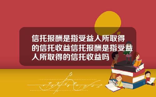 信托报酬是指受益人所取得的信托收益信托报酬是指受益人所取得的信托收益吗