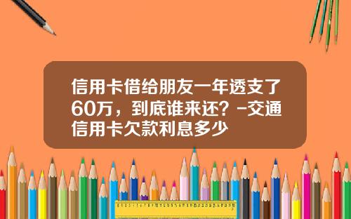 信用卡借给朋友一年透支了60万，到底谁来还？-交通信用卡欠款利息多少