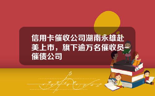 信用卡催收公司湖南永雄赴美上市，旗下逾万名催收员-催债公司