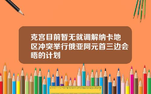 克宫目前暂无就调解纳卡地区冲突举行俄亚阿元首三边会晤的计划