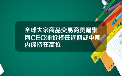 全球大宗商品交易商贡渥集团CEO油价将在近期或中期内保持在高位