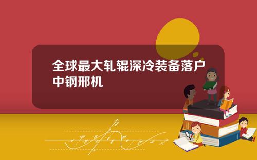 全球最大轧辊深冷装备落户中钢邢机