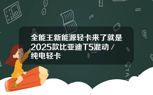 全能王新能源轻卡来了就是2025款比亚迪T5混动／纯电轻卡