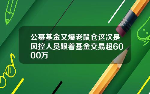 公募基金又爆老鼠仓这次是风控人员跟着基金交易超6000万
