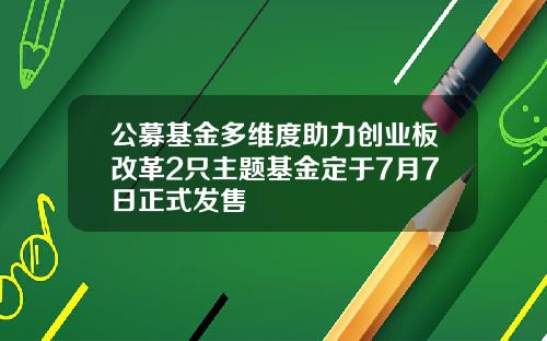 公募基金多维度助力创业板改革2只主题基金定于7月7日正式发售
