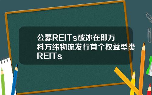 公募REITs破冰在即万科万纬物流发行首个权益型类REITs