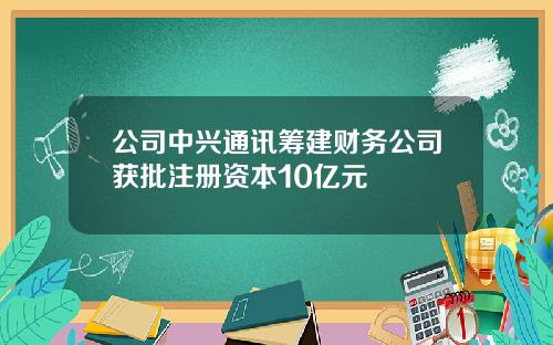 公司中兴通讯筹建财务公司获批注册资本10亿元