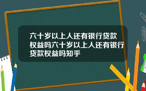 六十岁以上人还有银行贷款权益吗六十岁以上人还有银行贷款权益吗知乎