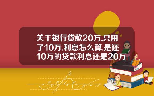 关于银行贷款20万.只用了10万.利息怎么算.是还10万的贷款利息还是20万的贷款利息？的一些信息