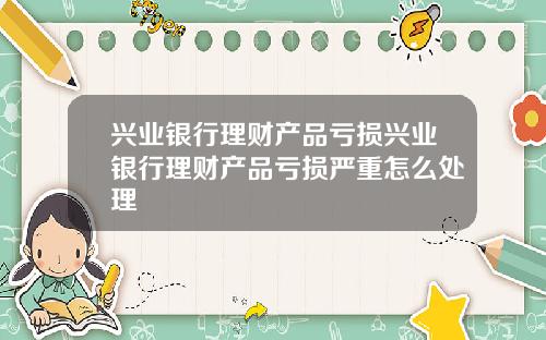 兴业银行理财产品亏损兴业银行理财产品亏损严重怎么处理