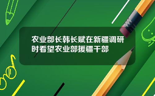 农业部长韩长赋在新疆调研时看望农业部援疆干部