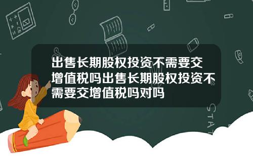 出售长期股权投资不需要交增值税吗出售长期股权投资不需要交增值税吗对吗