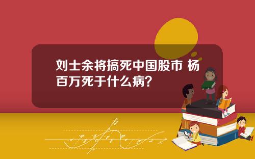 刘士余将搞死中国股市 杨百万死于什么病？