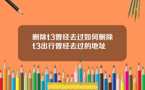 删除t3曾经去过如何删除t3出行曾经去过的地址
