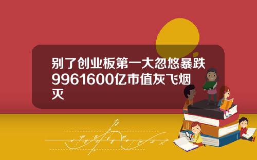 别了创业板第一大忽悠暴跌9961600亿市值灰飞烟灭