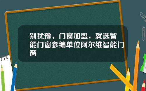别犹豫，门窗加盟，就选智能门窗参编单位阿尔维智能门窗