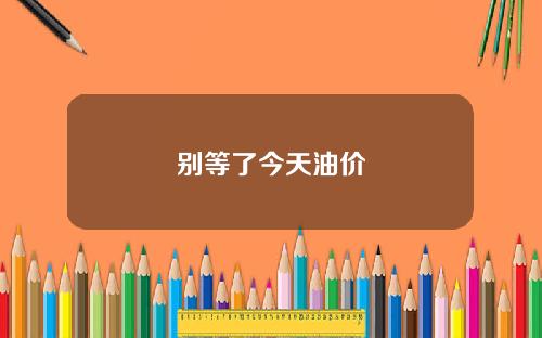 别等了今天油价