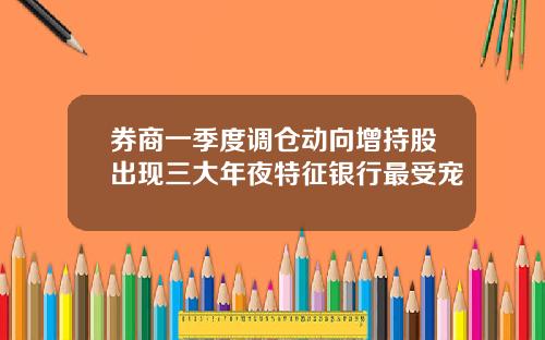 券商一季度调仓动向增持股出现三大年夜特征银行最受宠