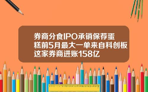 券商分食IPO承销保荐蛋糕前5月最大一单来自科创板这家券商进账158亿