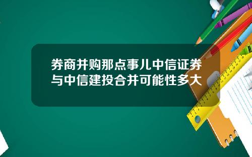 券商并购那点事儿中信证券与中信建投合并可能性多大