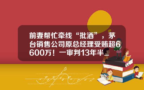 前妻帮忙牵线“批酒”，茅台销售公司原总经理受贿超6600万！一审判13年半_1