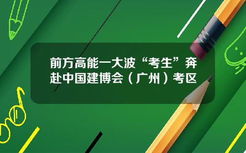 前方高能一大波“考生”奔赴中国建博会（广州）考区