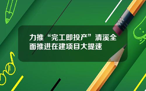 力推“完工即投产”清溪全面推进在建项目大提速