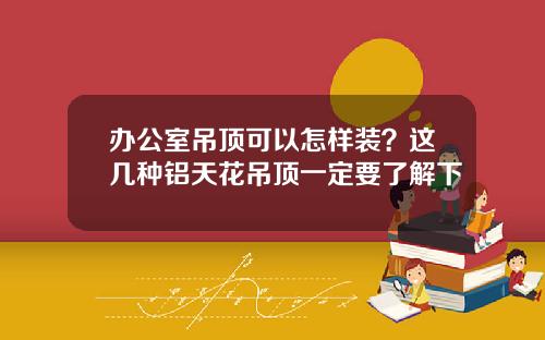 办公室吊顶可以怎样装？这几种铝天花吊顶一定要了解下