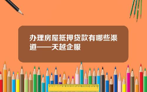 办理房屋抵押贷款有哪些渠道——天越企服