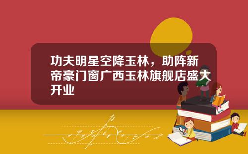 功夫明星空降玉林，助阵新帝豪门窗广西玉林旗舰店盛大开业