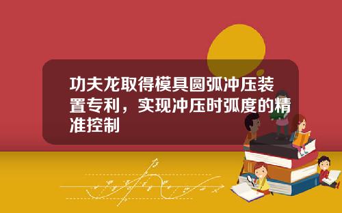 功夫龙取得模具圆弧冲压装置专利，实现冲压时弧度的精准控制
