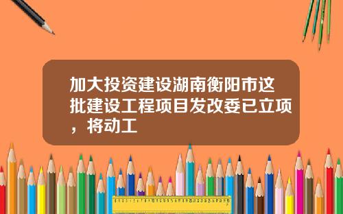 加大投资建设湖南衡阳市这批建设工程项目发改委已立项，将动工