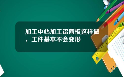 加工中心加工铝薄板这样做，工件基本不会变形