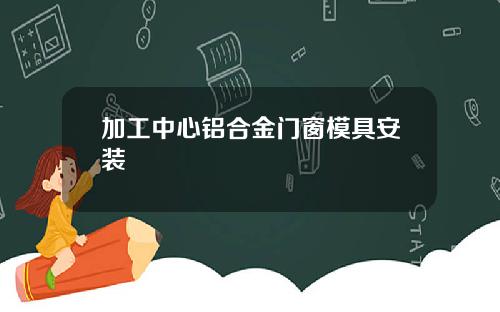加工中心铝合金门窗模具安装