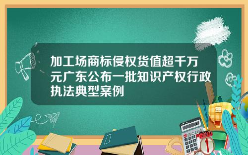 加工场商标侵权货值超千万元广东公布一批知识产权行政执法典型案例