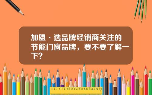 加盟·选品牌经销商关注的节能门窗品牌，要不要了解一下？