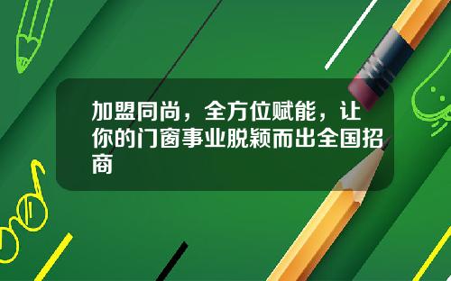 加盟同尚，全方位赋能，让你的门窗事业脱颖而出全国招商