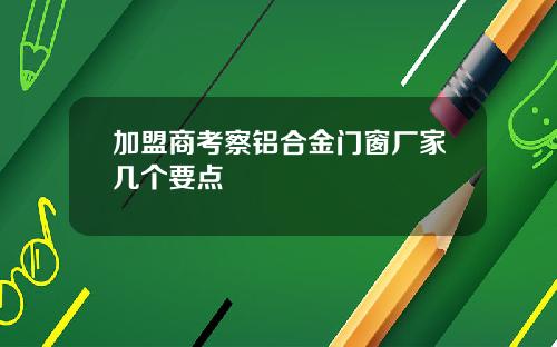 加盟商考察铝合金门窗厂家几个要点