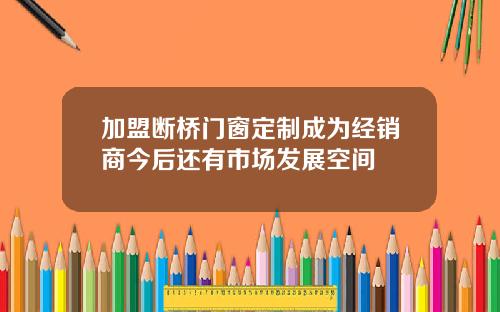 加盟断桥门窗定制成为经销商今后还有市场发展空间