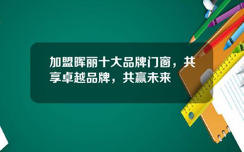 加盟晖丽十大品牌门窗，共享卓越品牌，共赢未来